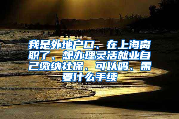 我是外地户口、在上海离职了、想办理灵活就业自己缴纳社保、可以吗、需要什么手续