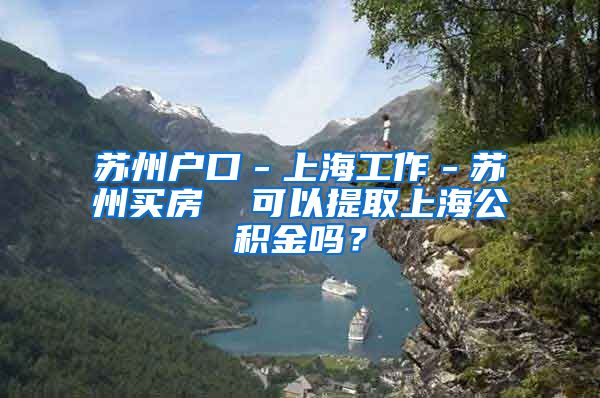 苏州户口－上海工作－苏州买房  可以提取上海公积金吗？