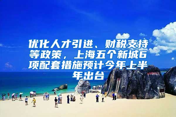 优化人才引进、财税支持等政策，上海五个新城6项配套措施预计今年上半年出台