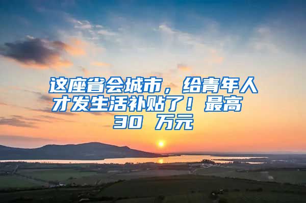 这座省会城市，给青年人才发生活补贴了！最高 30 万元