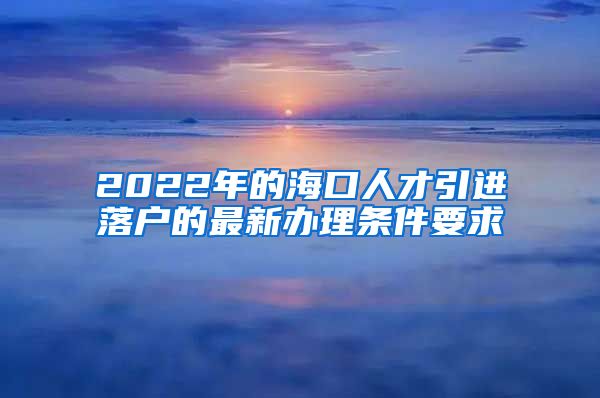 2022年的海口人才引进落户的最新办理条件要求