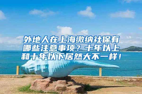 外地人在上海缴纳社保有哪些注意事项？十年以上和十年以下居然大不一样！