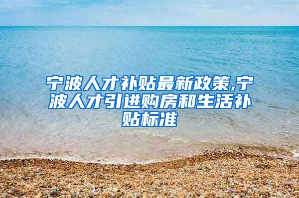 宁波人才补贴最新政策,宁波人才引进购房和生活补贴标准