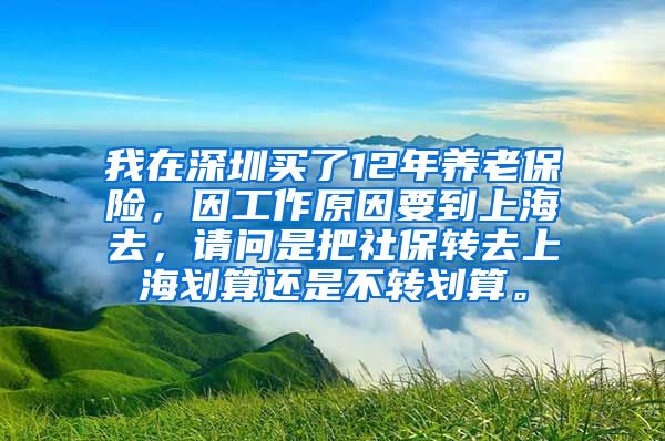 我在深圳买了12年养老保险，因工作原因要到上海去，请问是把社保转去上海划算还是不转划算。