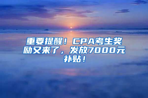 重要提醒！CPA考生奖励又来了，发放7000元补贴！