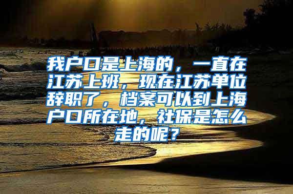 我户口是上海的，一直在江苏上班，现在江苏单位辞职了，档案可以到上海户口所在地，社保是怎么走的呢？