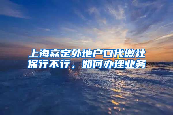 上海嘉定外地户口代缴社保行不行，如何办理业务