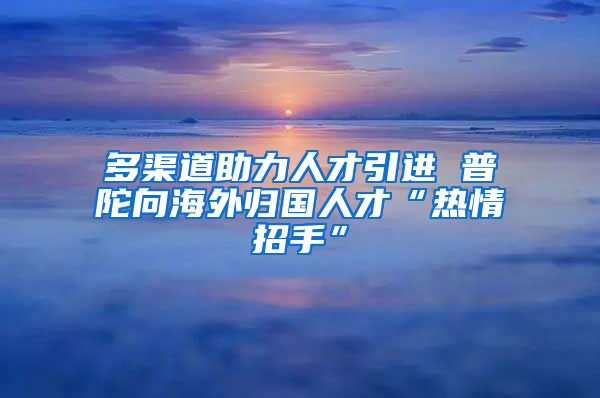 多渠道助力人才引进 普陀向海外归国人才“热情招手”