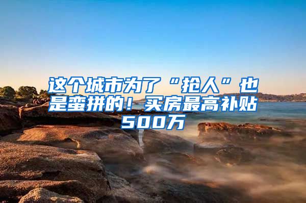 这个城市为了“抢人”也是蛮拼的！买房最高补贴500万