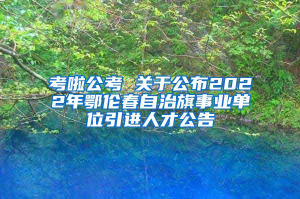 考啦公考 关于公布2022年鄂伦春自治旗事业单位引进人才公告