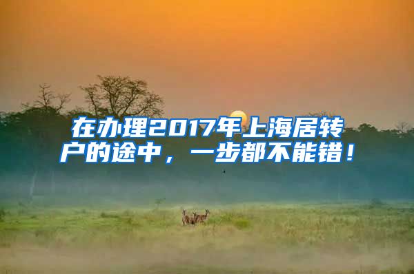 在办理2017年上海居转户的途中，一步都不能错！