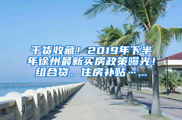 干货收藏！2019年下半年徐州最新买房政策曝光！组合贷、住房补贴…...