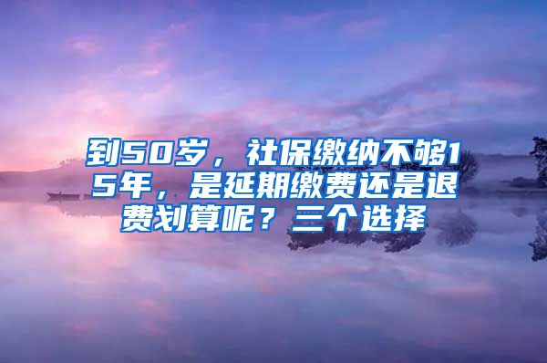 到50岁，社保缴纳不够15年，是延期缴费还是退费划算呢？三个选择