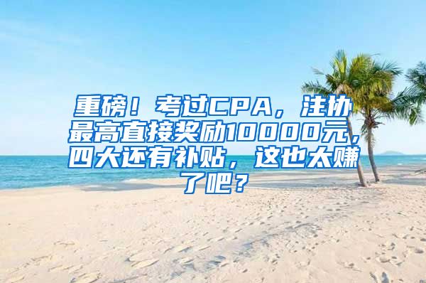 重磅！考过CPA，注协最高直接奖励10000元，四大还有补贴，这也太赚了吧？