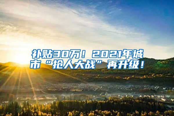 补贴30万！2021年城市“抢人大战”再升级！