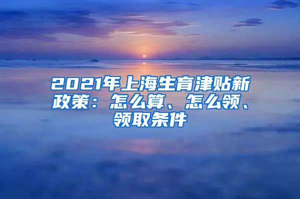 2021年上海生育津贴新政策：怎么算、怎么领、领取条件