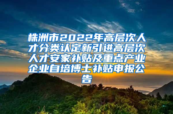 株洲市2022年高层次人才分类认定新引进高层次人才安家补贴及重点产业企业自培博士补贴申报公告