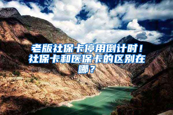 老版社保卡停用倒计时！社保卡和医保卡的区别在哪？