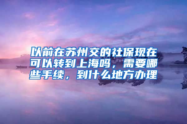 以前在苏州交的社保现在可以转到上海吗，需要哪些手续，到什么地方办理