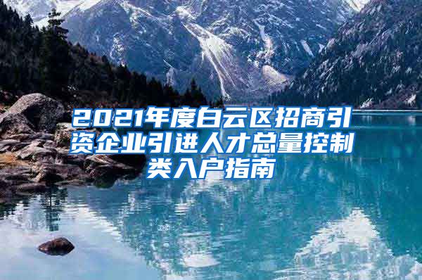 2021年度白云区招商引资企业引进人才总量控制类入户指南