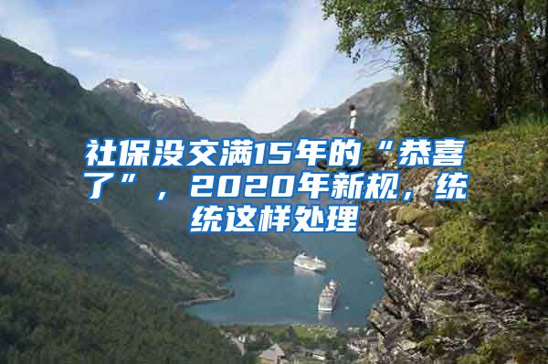 社保没交满15年的“恭喜了”，2020年新规，统统这样处理