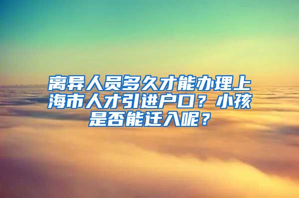 离异人员多久才能办理上海市人才引进户口？小孩是否能迁入呢？