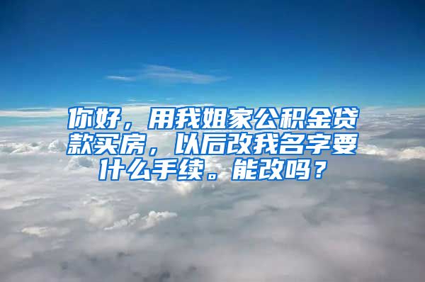 你好，用我姐家公积金贷款买房，以后改我名字要什么手续。能改吗？