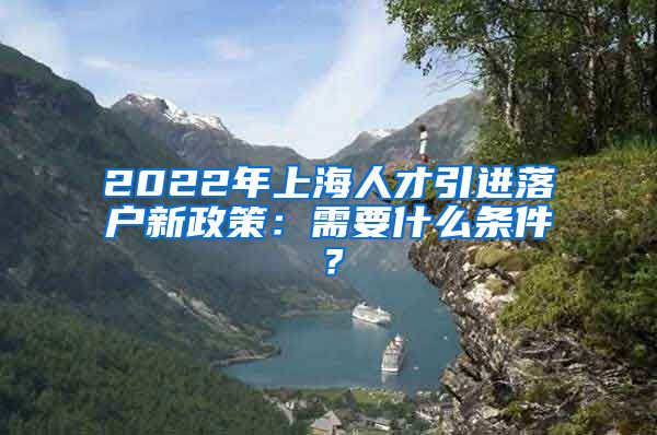 2022年上海人才引进落户新政策：需要什么条件？