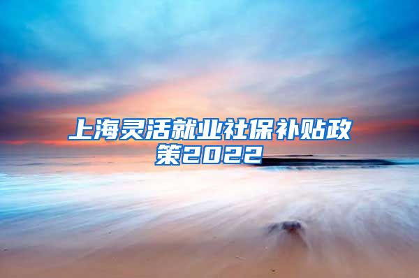 上海灵活就业社保补贴政策2022