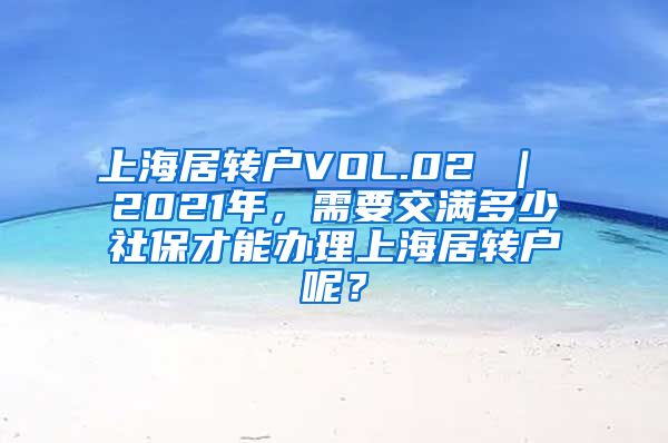 上海居转户VOL.02 ｜ 2021年，需要交满多少社保才能办理上海居转户呢？