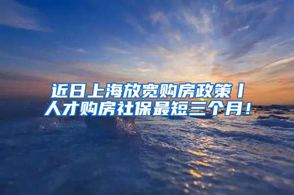 近日上海放宽购房政策丨人才购房社保最短三个月！