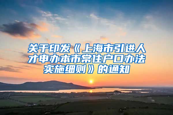 关于印发《上海市引进人才申办本市常住户口办法实施细则》的通知