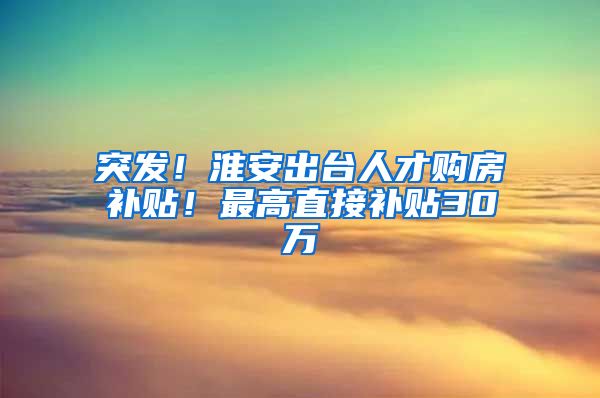 突发！淮安出台人才购房补贴！最高直接补贴30万