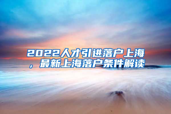 2022人才引进落户上海，最新上海落户条件解读