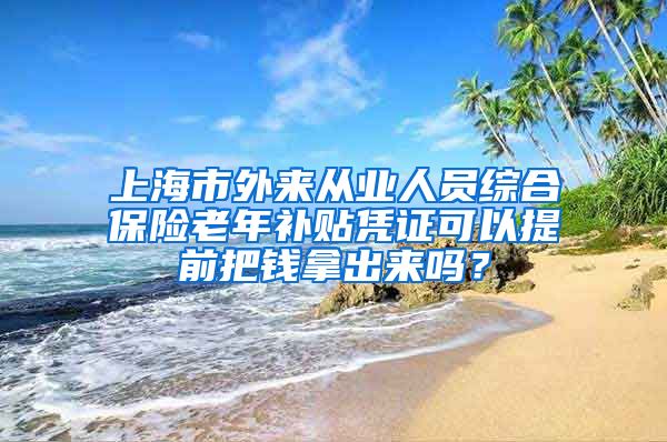 上海市外来从业人员综合保险老年补贴凭证可以提前把钱拿出来吗？