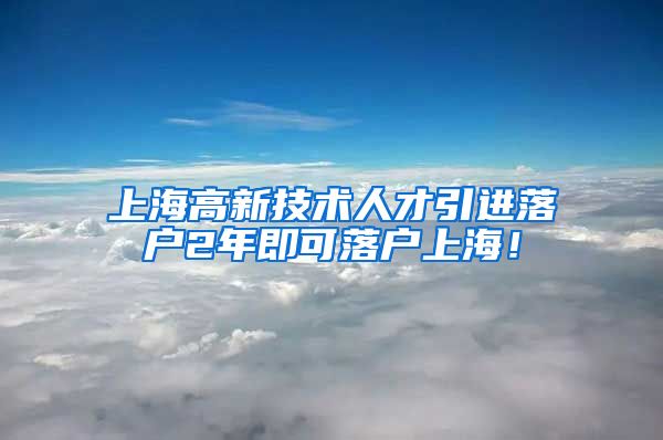 上海高新技术人才引进落户2年即可落户上海！