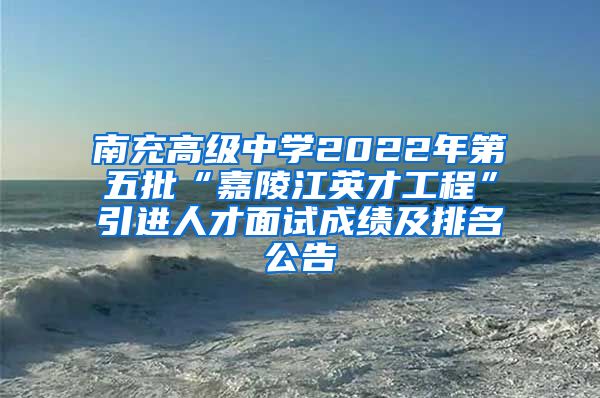 南充高级中学2022年第五批“嘉陵江英才工程”引进人才面试成绩及排名公告