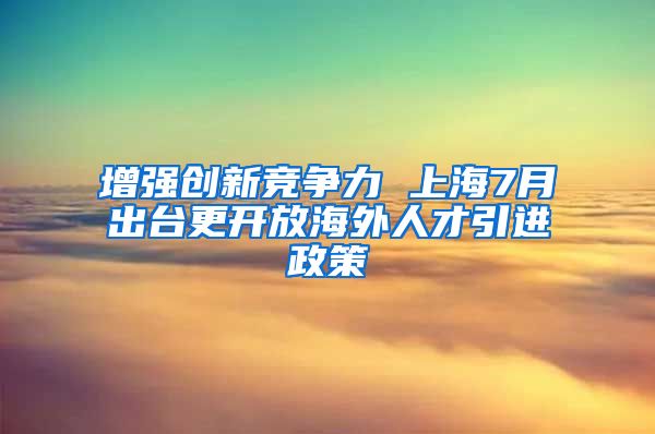 增强创新竞争力 上海7月出台更开放海外人才引进政策