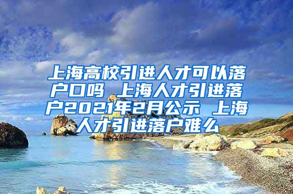 上海高校引进人才可以落户口吗 上海人才引进落户2021年2月公示 上海人才引进落户难么