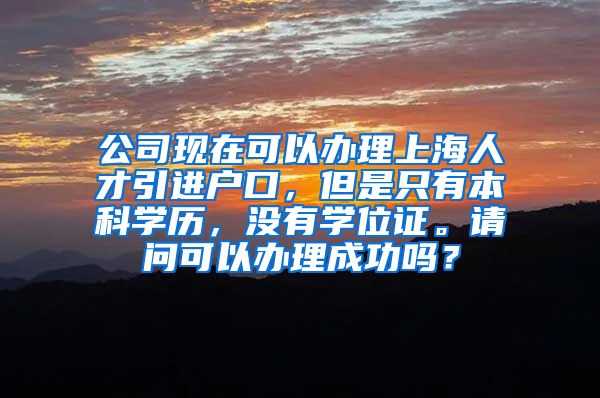 公司现在可以办理上海人才引进户口，但是只有本科学历，没有学位证。请问可以办理成功吗？