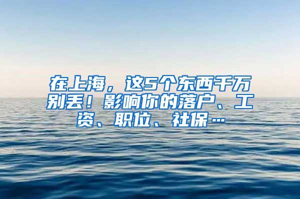 在上海，这5个东西千万别丢！影响你的落户、工资、职位、社保…