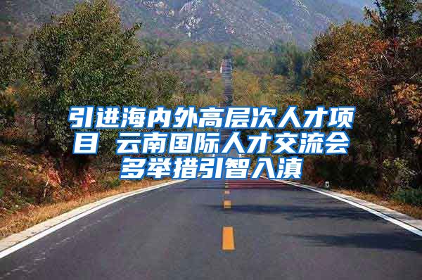 引进海内外高层次人才项目 云南国际人才交流会多举措引智入滇