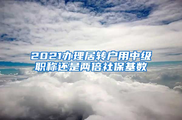 2021办理居转户用中级职称还是两倍社保基数