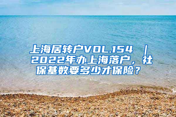 上海居转户VOL.154 ｜ 2022年办上海落户，社保基数要多少才保险？