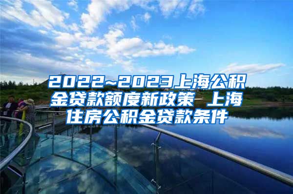 2022~2023上海公积金贷款额度新政策 上海住房公积金贷款条件