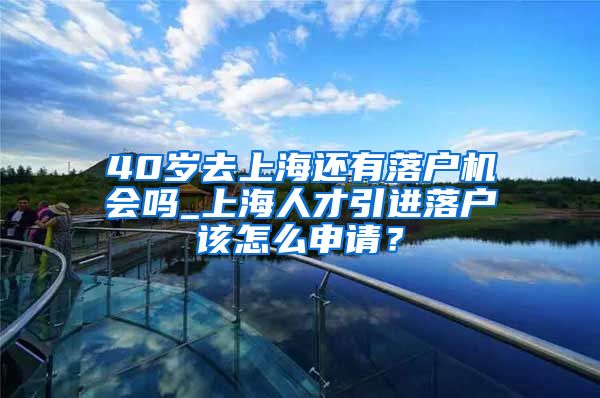 40岁去上海还有落户机会吗_上海人才引进落户该怎么申请？