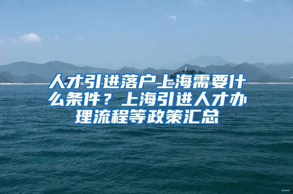 人才引进落户上海需要什么条件？上海引进人才办理流程等政策汇总