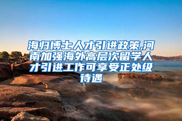 海归博士人才引进政策,河南加强海外高层次留学人才引进工作可享受正处级待遇