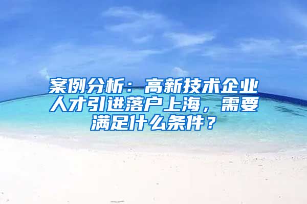 案例分析：高新技术企业人才引进落户上海，需要满足什么条件？