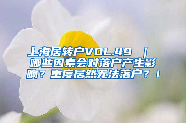 上海居转户VOL.49 ｜ 哪些因素会对落户产生影响？重度居然无法落户？！